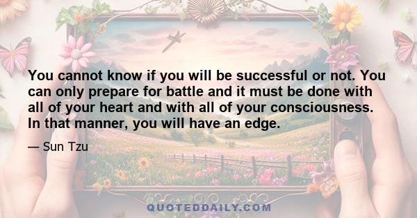 You cannot know if you will be successful or not. You can only prepare for battle and it must be done with all of your heart and with all of your consciousness. In that manner, you will have an edge.