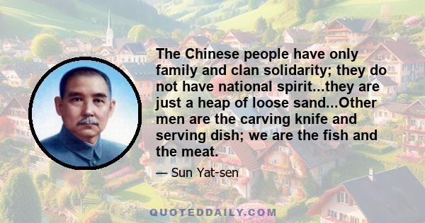 The Chinese people have only family and clan solidarity; they do not have national spirit...they are just a heap of loose sand...Other men are the carving knife and serving dish; we are the fish and the meat.