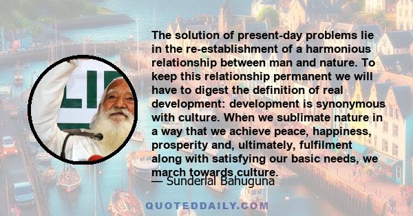 The solution of present-day problems lie in the re-establishment of a harmonious relationship between man and nature. To keep this relationship permanent we will have to digest the definition of real development: