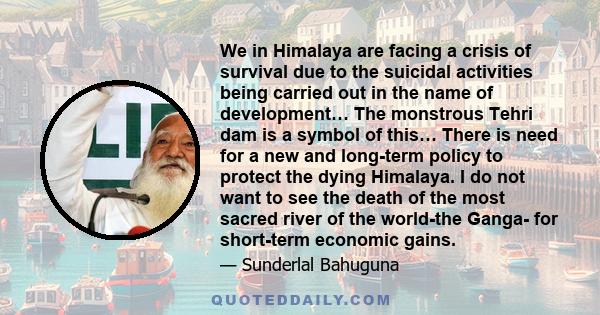 We in Himalaya are facing a crisis of survival due to the suicidal activities being carried out in the name of development… The monstrous Tehri dam is a symbol of this… There is need for a new and long-term policy to