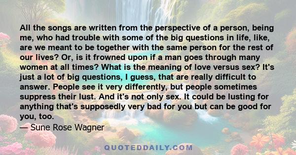 All the songs are written from the perspective of a person, being me, who had trouble with some of the big questions in life, like, are we meant to be together with the same person for the rest of our lives? Or, is it