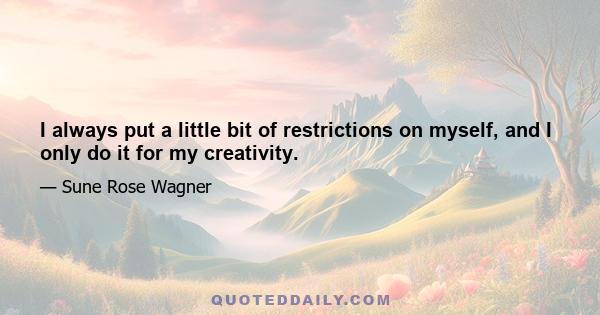 I always put a little bit of restrictions on myself, and I only do it for my creativity.