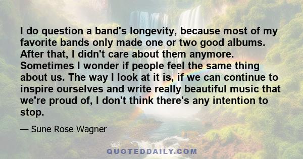 I do question a band's longevity, because most of my favorite bands only made one or two good albums. After that, I didn't care about them anymore. Sometimes I wonder if people feel the same thing about us. The way I