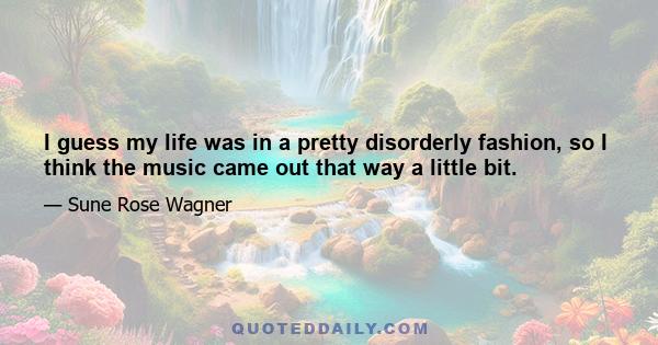 I guess my life was in a pretty disorderly fashion, so I think the music came out that way a little bit.