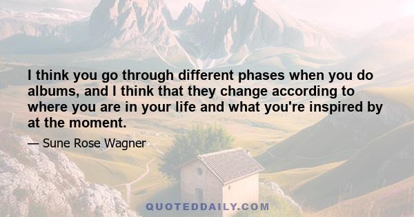 I think you go through different phases when you do albums, and I think that they change according to where you are in your life and what you're inspired by at the moment.