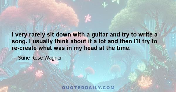 I very rarely sit down with a guitar and try to write a song. I usually think about it a lot and then I'll try to re-create what was in my head at the time.