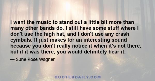 I want the music to stand out a little bit more than many other bands do. I still have some stuff where I don't use the high hat, and I don't use any crash cymbals. It just makes for an interesting sound because you