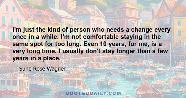 I'm just the kind of person who needs a change every once in a while. I'm not comfortable staying in the same spot for too long. Even 10 years, for me, is a very long time. I usually don't stay longer than a few years