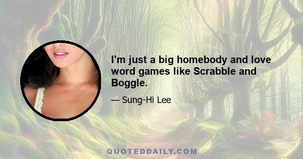 I'm just a big homebody and love word games like Scrabble and Boggle.