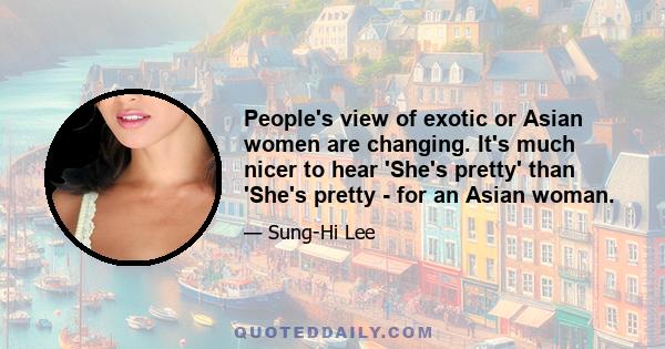 People's view of exotic or Asian women are changing. It's much nicer to hear 'She's pretty' than 'She's pretty - for an Asian woman.