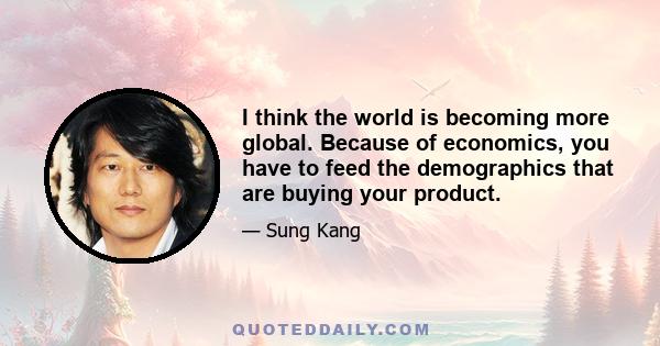 I think the world is becoming more global. Because of economics, you have to feed the demographics that are buying your product.