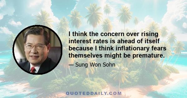 I think the concern over rising interest rates is ahead of itself because I think inflationary fears themselves might be premature.