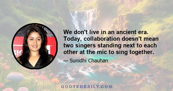 We don't live in an ancient era. Today, collaboration doesn't mean two singers standing next to each other at the mic to sing together.