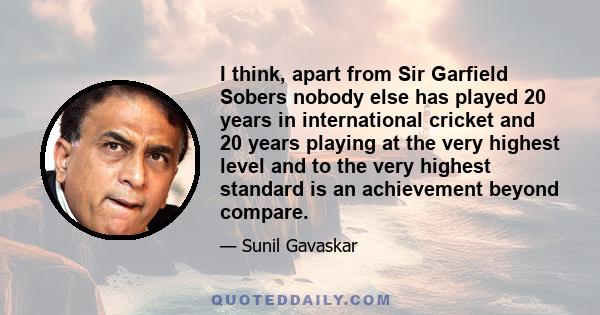 I think, apart from Sir Garfield Sobers nobody else has played 20 years in international cricket and 20 years playing at the very highest level and to the very highest standard is an achievement beyond compare.