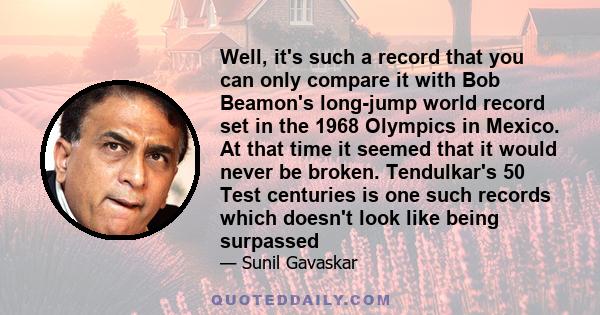 Well, it's such a record that you can only compare it with Bob Beamon's long-jump world record set in the 1968 Olympics in Mexico. At that time it seemed that it would never be broken. Tendulkar's 50 Test centuries is