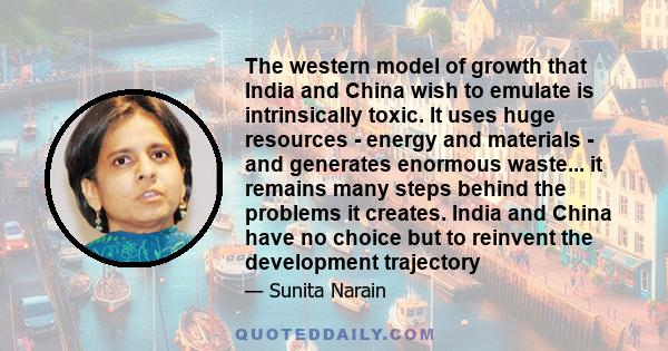 The western model of growth that India and China wish to emulate is intrinsically toxic. It uses huge resources - energy and materials - and generates enormous waste... it remains many steps behind the problems it