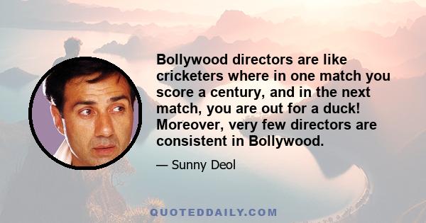 Bollywood directors are like cricketers where in one match you score a century, and in the next match, you are out for a duck! Moreover, very few directors are consistent in Bollywood.