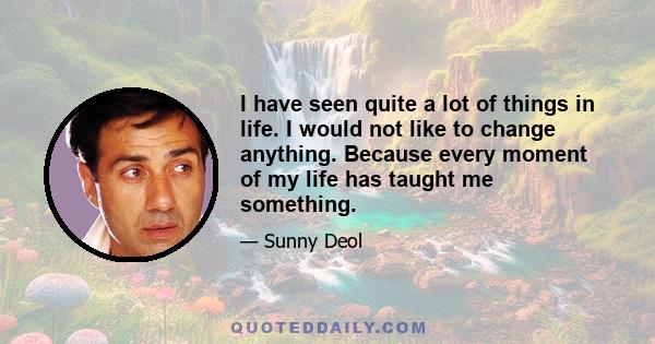 I have seen quite a lot of things in life. I would not like to change anything. Because every moment of my life has taught me something.