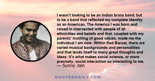 I wasn't looking to be an Indian brass band, but to be a band that reflected my complete identity as an American. The America I was born and raised in intersected with people of all ethnicities and beliefs and that,