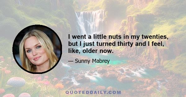 I went a little nuts in my twenties, but I just turned thirty and I feel, like, older now.