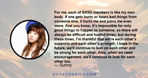 For me, each of SNSD members is like my own body. If one gets hurts or hears bad things from someone else, it hurts me and pains me even more. And you know, it's impossible for only good things to happen to someone, so