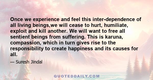 Once we experience and feel this inter-dependence of all living beings,we will cease to hurt, humiliate, exploit and kill another. We will want to free all sentient beings from suffering. This is karuna, compassion,