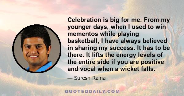 Celebration is big for me. From my younger days, when I used to win mementos while playing basketball, I have always believed in sharing my success. It has to be there. It lifts the energy levels of the entire side if