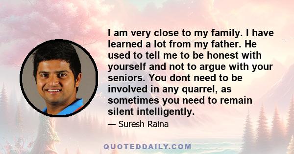 I am very close to my family. I have learned a lot from my father. He used to tell me to be honest with yourself and not to argue with your seniors. You dont need to be involved in any quarrel, as sometimes you need to