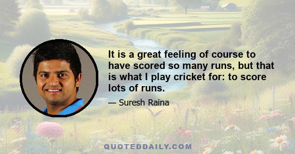 It is a great feeling of course to have scored so many runs, but that is what I play cricket for: to score lots of runs.