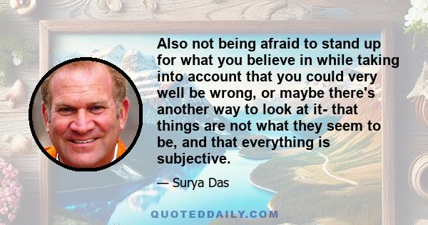 Also not being afraid to stand up for what you believe in while taking into account that you could very well be wrong, or maybe there's another way to look at it- that things are not what they seem to be, and that