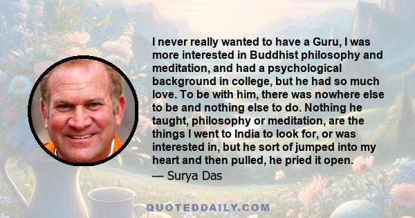 I never really wanted to have a Guru, I was more interested in Buddhist philosophy and meditation, and had a psychological background in college, but he had so much love. To be with him, there was nowhere else to be and 