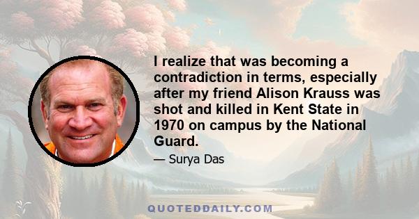 I realize that was becoming a contradiction in terms, especially after my friend Alison Krauss was shot and killed in Kent State in 1970 on campus by the National Guard.