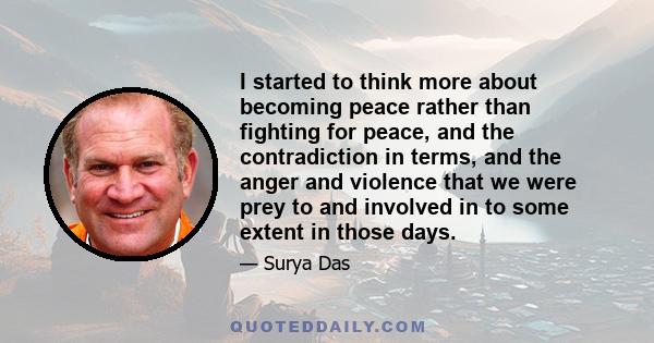 I started to think more about becoming peace rather than fighting for peace, and the contradiction in terms, and the anger and violence that we were prey to and involved in to some extent in those days.