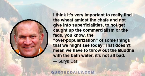 I think it's very important to really find the wheat amidst the chafe and not give into superficialities, to not get caught up the commercialism or the fads, you know, the over-popularization of some things that we