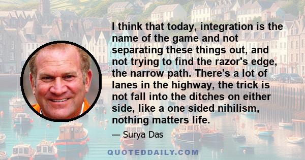 I think that today, integration is the name of the game and not separating these things out, and not trying to find the razor's edge, the narrow path. There's a lot of lanes in the highway, the trick is not fall into