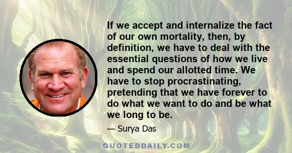 If we accept and internalize the fact of our own mortality, then, by definition, we have to deal with the essential questions of how we live and spend our allotted time. We have to stop procrastinating, pretending that