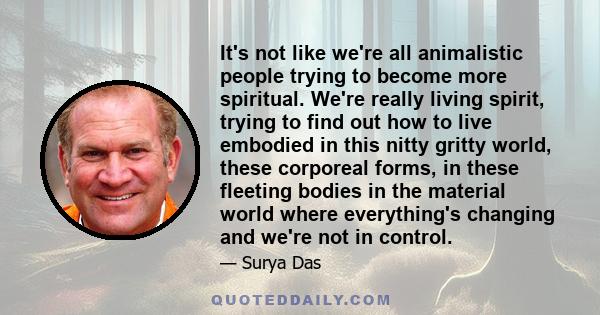 It's not like we're all animalistic people trying to become more spiritual. We're really living spirit, trying to find out how to live embodied in this nitty gritty world, these corporeal forms, in these fleeting bodies 