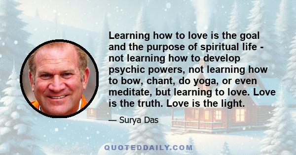 Learning how to love is the goal and the purpose of spiritual life - not learning how to develop psychic powers, not learning how to bow, chant, do yoga, or even meditate, but learning to love. Love is the truth. Love