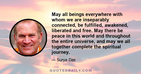 May all beings everywhere with whom we are inseparably connected, be fulfilled, awakened, liberated and free. May there be peace in this world and throughout the entire universe, and may we all together complete the