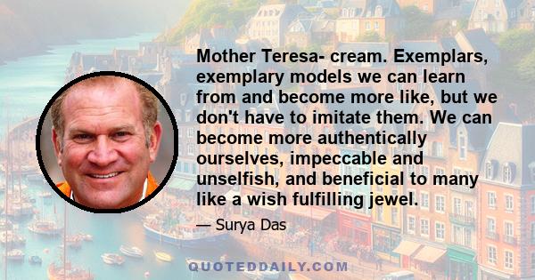 Mother Teresa- cream. Exemplars, exemplary models we can learn from and become more like, but we don't have to imitate them. We can become more authentically ourselves, impeccable and unselfish, and beneficial to many