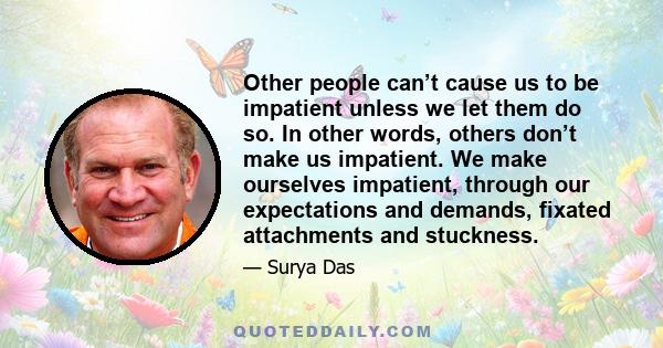 Other people can’t cause us to be impatient unless we let them do so. In other words, others don’t make us impatient. We make ourselves impatient, through our expectations and demands, fixated attachments and stuckness.