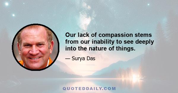 Our lack of compassion stems from our inability to see deeply into the nature of things.