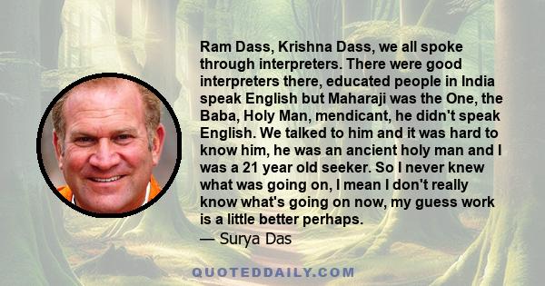 Ram Dass, Krishna Dass, we all spoke through interpreters. There were good interpreters there, educated people in India speak English but Maharaji was the One, the Baba, Holy Man, mendicant, he didn't speak English. We