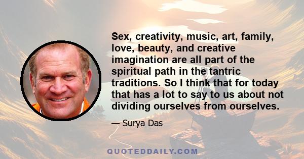 Sex, creativity, music, art, family, love, beauty, and creative imagination are all part of the spiritual path in the tantric traditions. So I think that for today that has a lot to say to us about not dividing