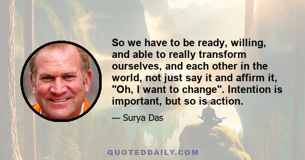 So we have to be ready, willing, and able to really transform ourselves, and each other in the world, not just say it and affirm it, Oh, I want to change. Intention is important, but so is action.