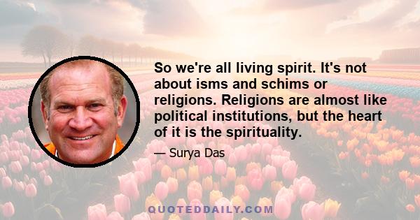 So we're all living spirit. It's not about isms and schims or religions. Religions are almost like political institutions, but the heart of it is the spirituality.