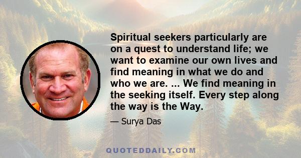 Spiritual seekers particularly are on a quest to understand life; we want to examine our own lives and find meaning in what we do and who we are. ... We find meaning in the seeking itself. Every step along the way is