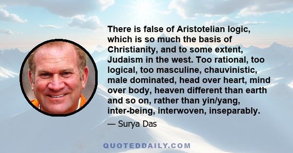 There is false of Aristotelian logic, which is so much the basis of Christianity, and to some extent, Judaism in the west. Too rational, too logical, too masculine, chauvinistic, male dominated, head over heart, mind