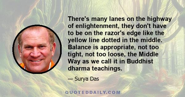 There's many lanes on the highway of enlightenment, they don't have to be on the razor's edge like the yellow line dotted in the middle. Balance is appropriate, not too tight, not too loose, the Middle Way as we call it 