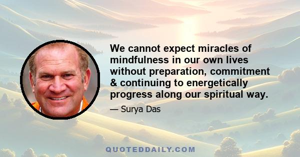 We cannot expect miracles of mindfulness in our own lives without preparation, commitment & continuing to energetically progress along our spiritual way.